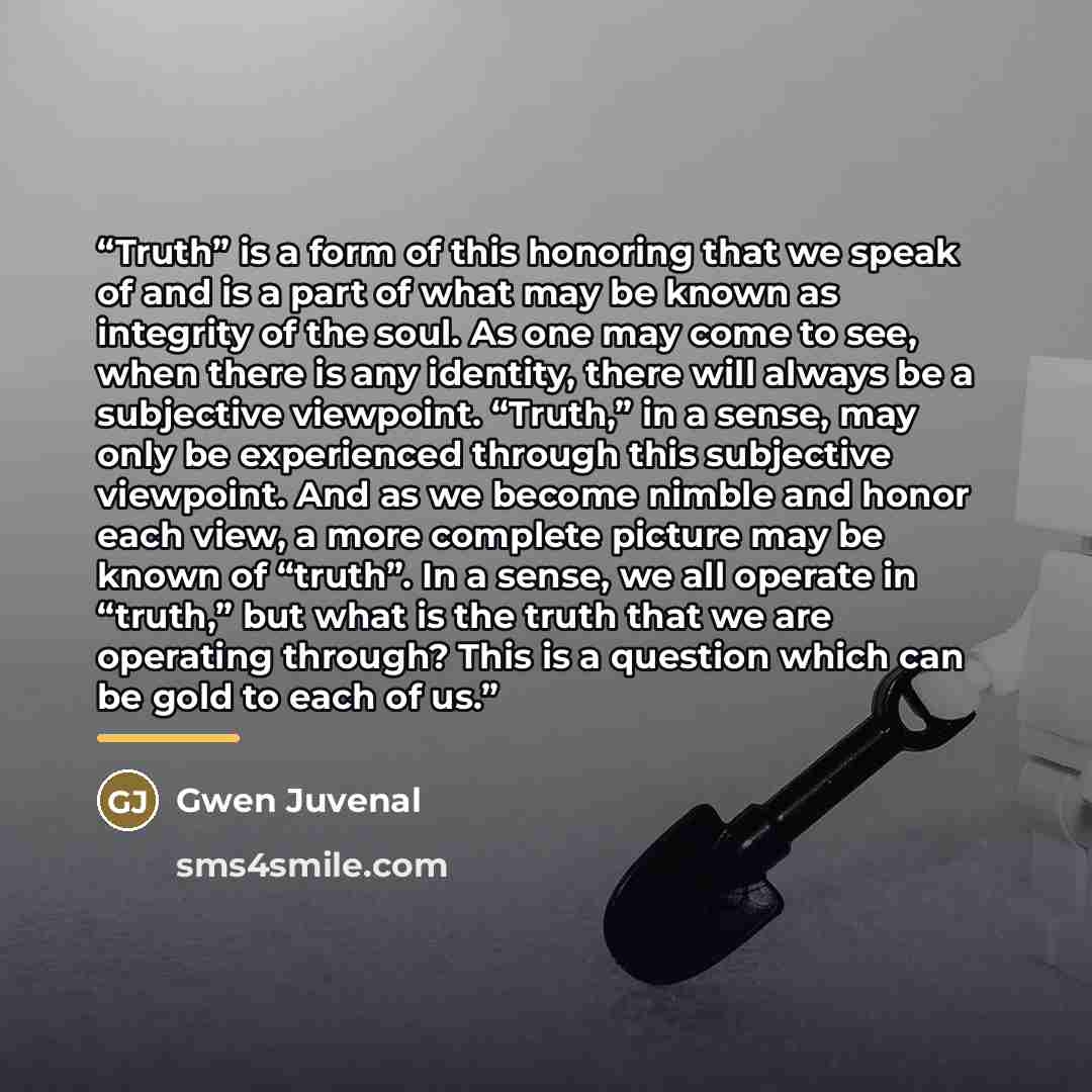 “Truth” is a form of this honoring that we speak of and is a part of what may be known as integrity of the soul. As one may come to see, when there is any identity, there will always be a subjective viewpoint. “Truth,” in a sense, may only be experienced through this subjective viewpoint. And as we…” quote by Gwen Juvenal