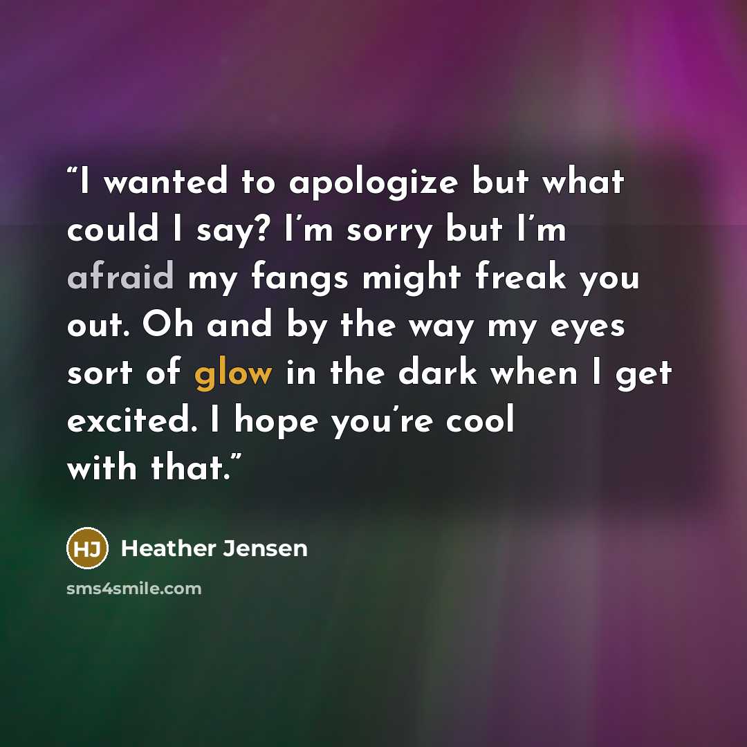 “I wanted to apologize but what could I say? I’m sorry but I’m afraid my fangs might freak you out. Oh and by the way my eyes sort of glow in the dark when I get excited. I hope you’re cool with that.” quote by Heather Jensen