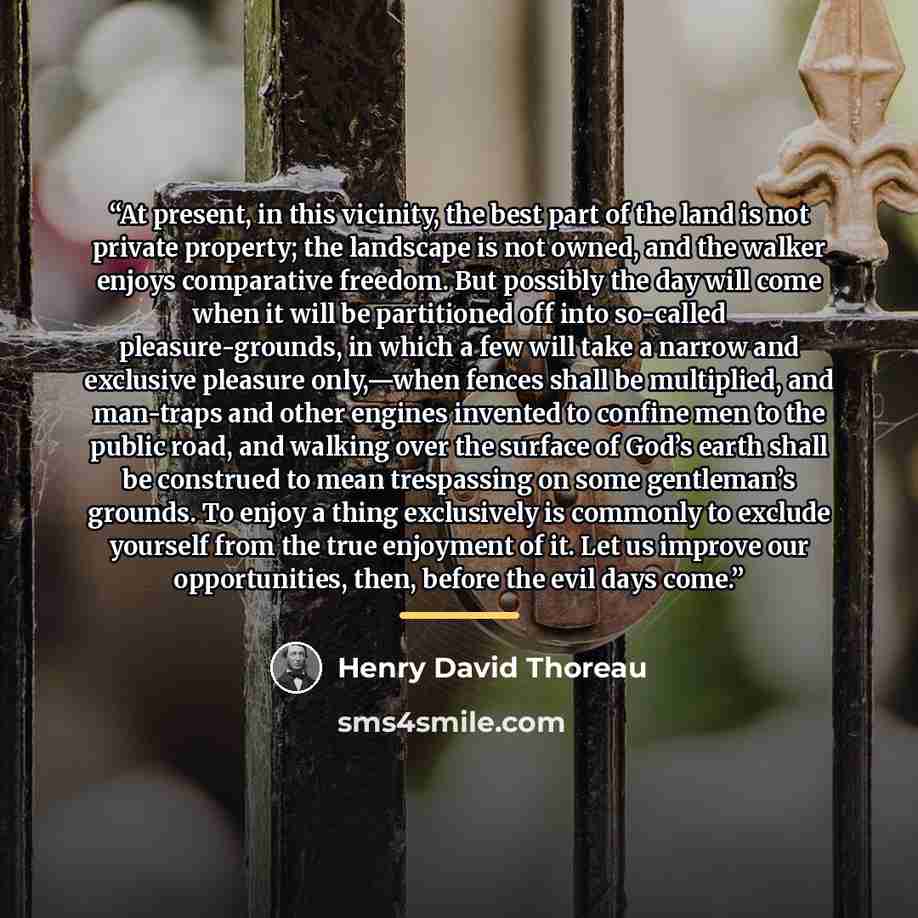 “At present, in this vicinity, the best part of the land is not private property; the landscape is not owned, and the walker enjoys comparative freedom. But possibly the day will come when it will be partitioned off into so-called pleasure-grounds, in which a few will take a narrow and exclusive…” quote by Henry David Thoreau