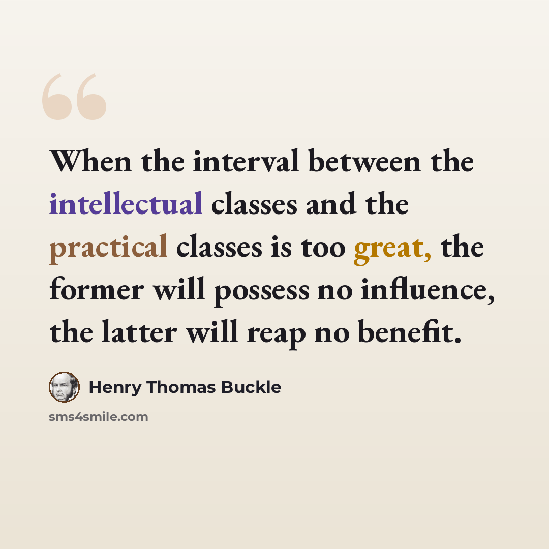 “When the interval between the intellectual classes and the practical classes is too great, the former will possess no influence, the latter will reap no benefit.” quote by Henry Thomas Buckle