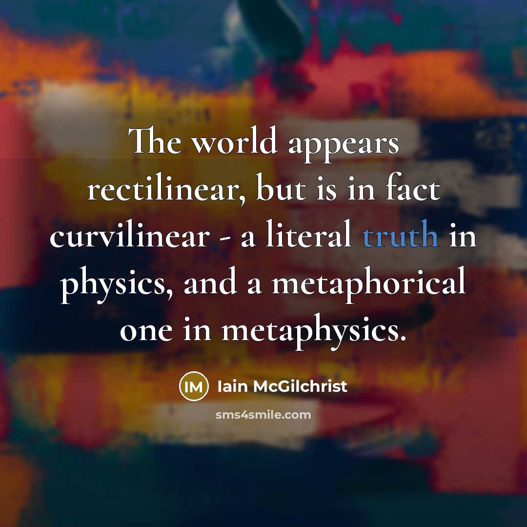 “The world appears rectilinear, but is in fact curvilinear - a literal truth in physics, and a metaphorical one in metaphysics.” quote by Iain McGilchrist