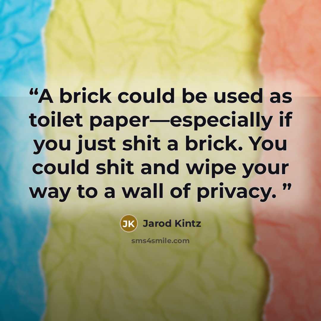 “A brick could be used as toilet paper—especially if you just shit a brick. You could shit and wipe your way to a wall of privacy.” quote by Jarod Kintz