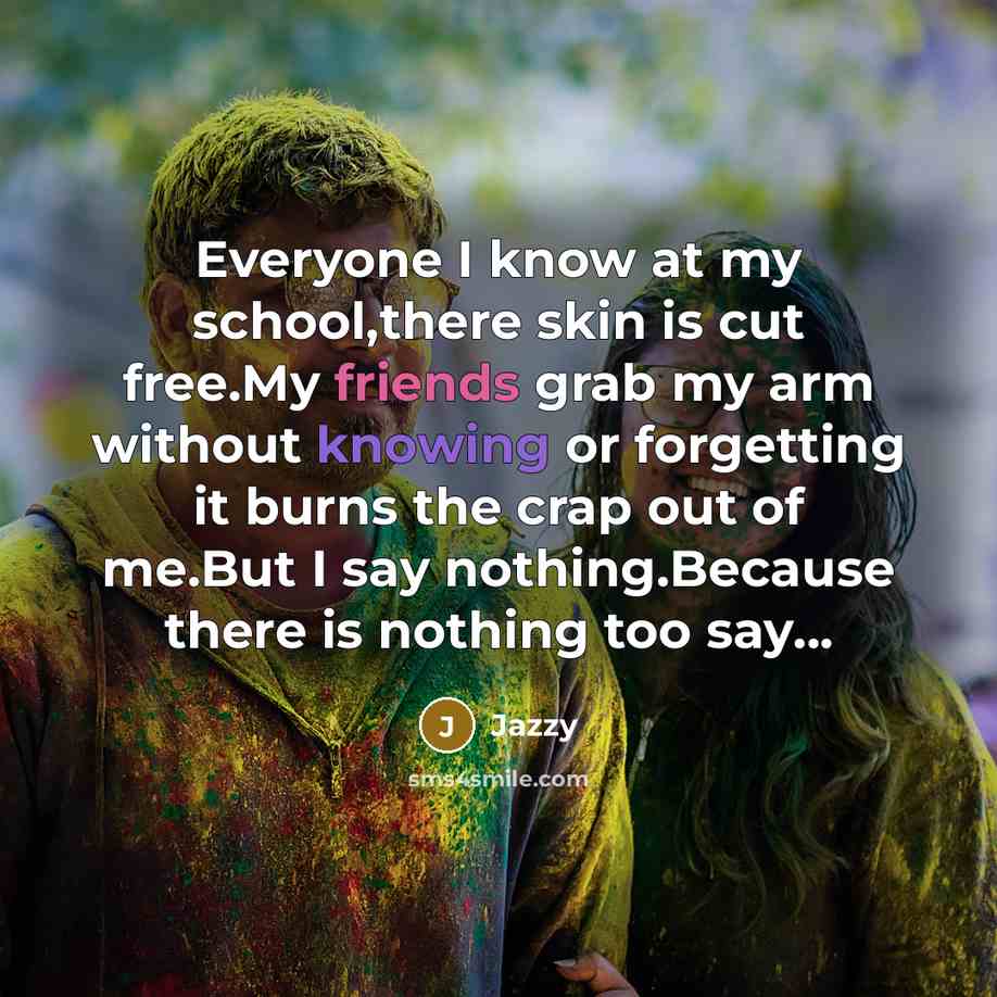 “Everyone I know at my school,there skin is cut free.My friends grab my arm without knowing or forgetting it burns the crap out of me.But I say nothing.Because there is nothing too say…” quote by Jazzy