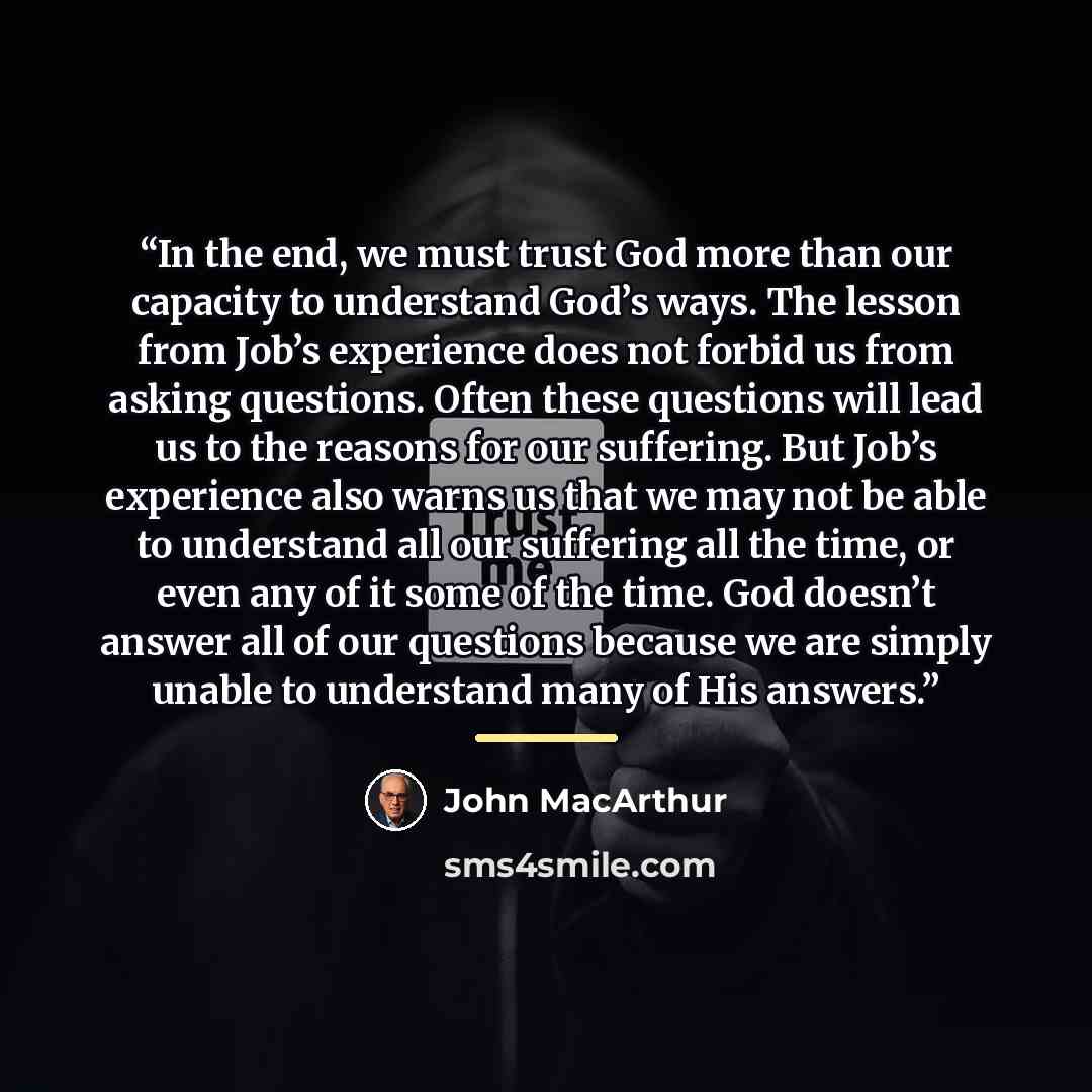 “In the end, we must trust God more than our capacity to understand God’s ways. The lesson from Job’s experience does not forbid us from asking questions. Often these questions will lead us to the reasons for our suffering. But Job’s experience also warns us that we may not be able to understand…” quote by John MacArthur