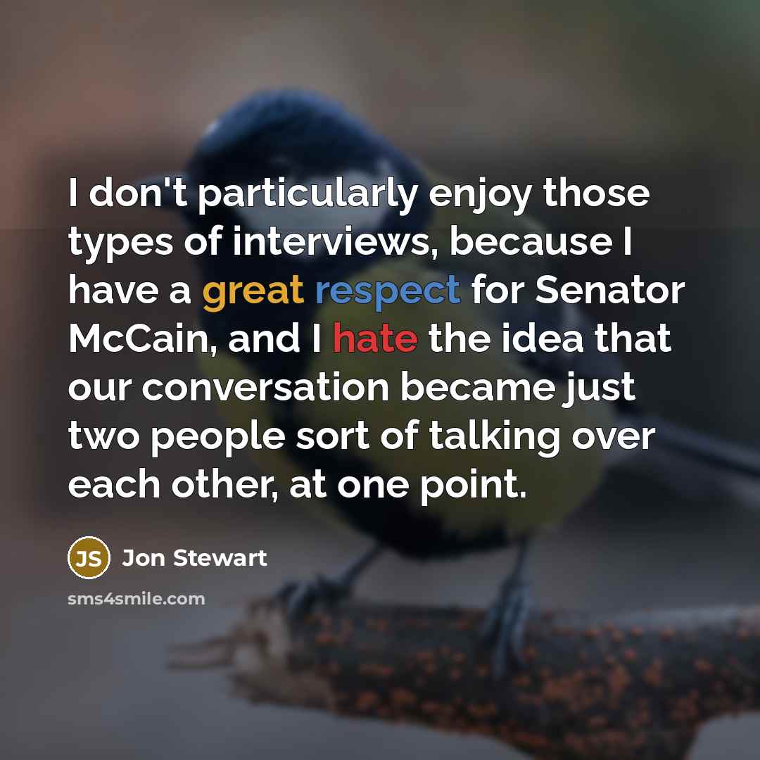 “I don't particularly enjoy those types of interviews, because I have a great respect for Senator McCain, and I hate the idea that our conversation became just two people sort of talking over each other, at one point.” quote by Jon Stewart
