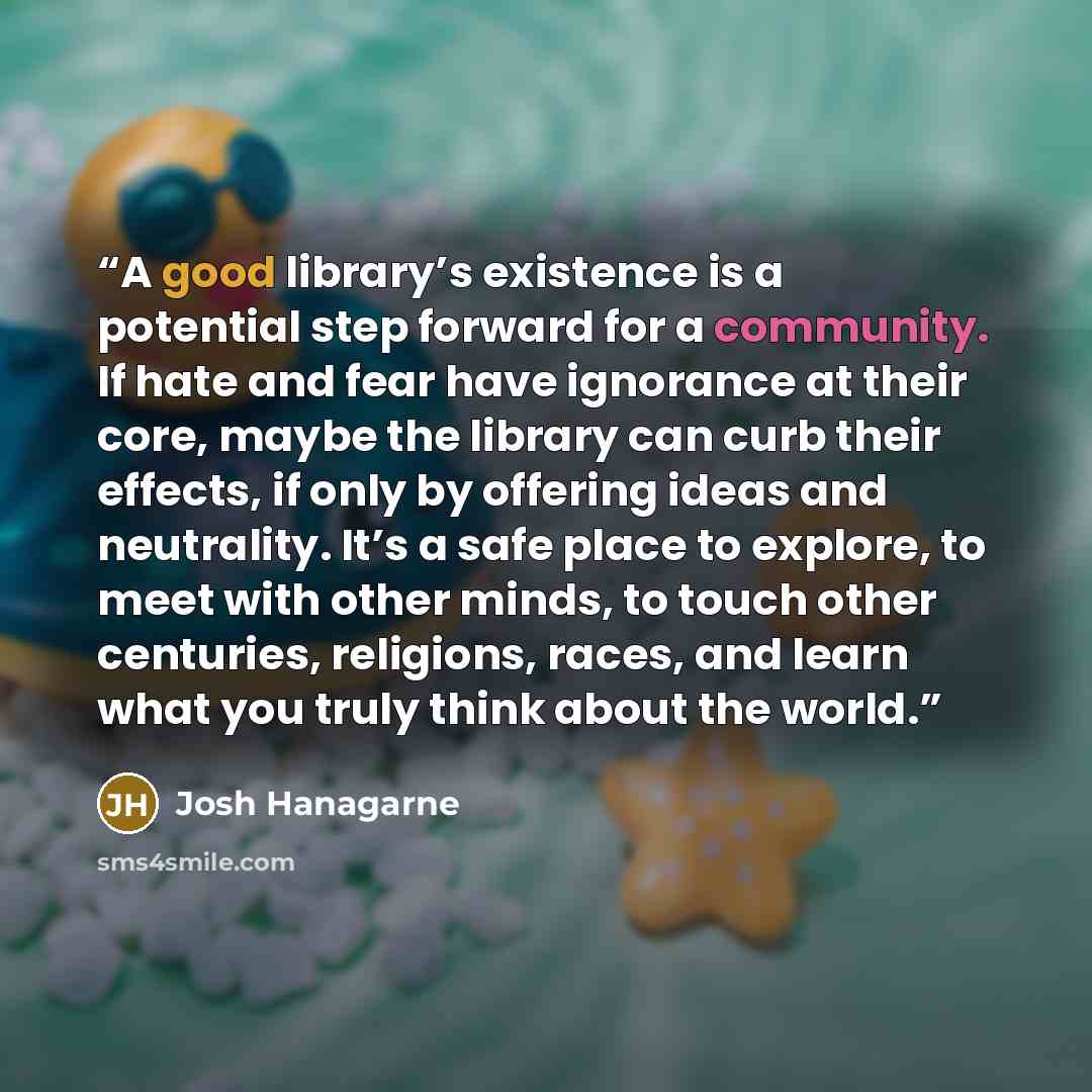 “A good library’s existence is a potential step forward for a community. If hate and fear have ignorance at their core, maybe the library can curb their effects, if only by offering ideas and neutrality. It’s a safe place to explore, to meet with other minds, to touch other centuries, religions…” quote by Josh Hanagarne