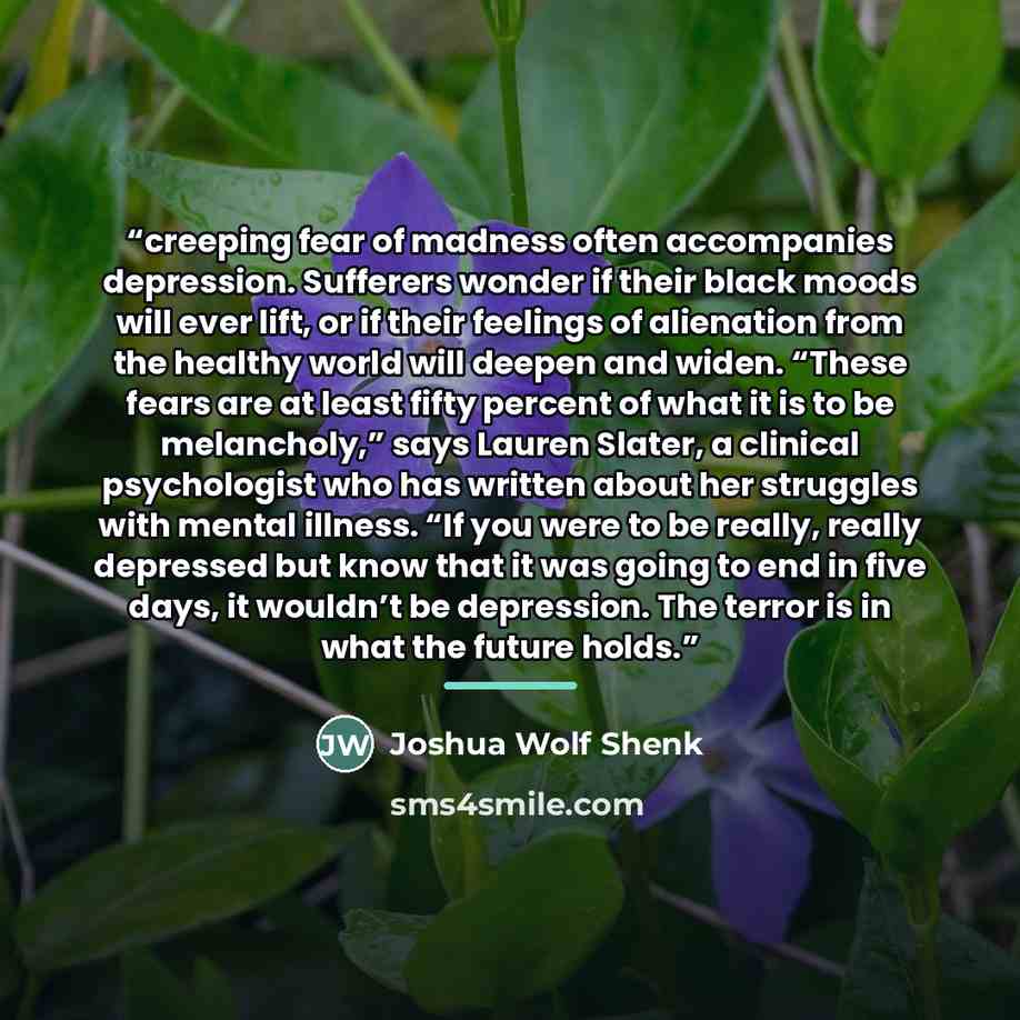 “creeping fear of madness often accompanies depression. Sufferers wonder if their black moods will ever lift, or if their feelings of alienation from the healthy world will deepen and widen. “These fears are at least fifty percent of what it is to be melancholy,” says Lauren Slater, a clinical…” quote by Joshua Wolf Shenk