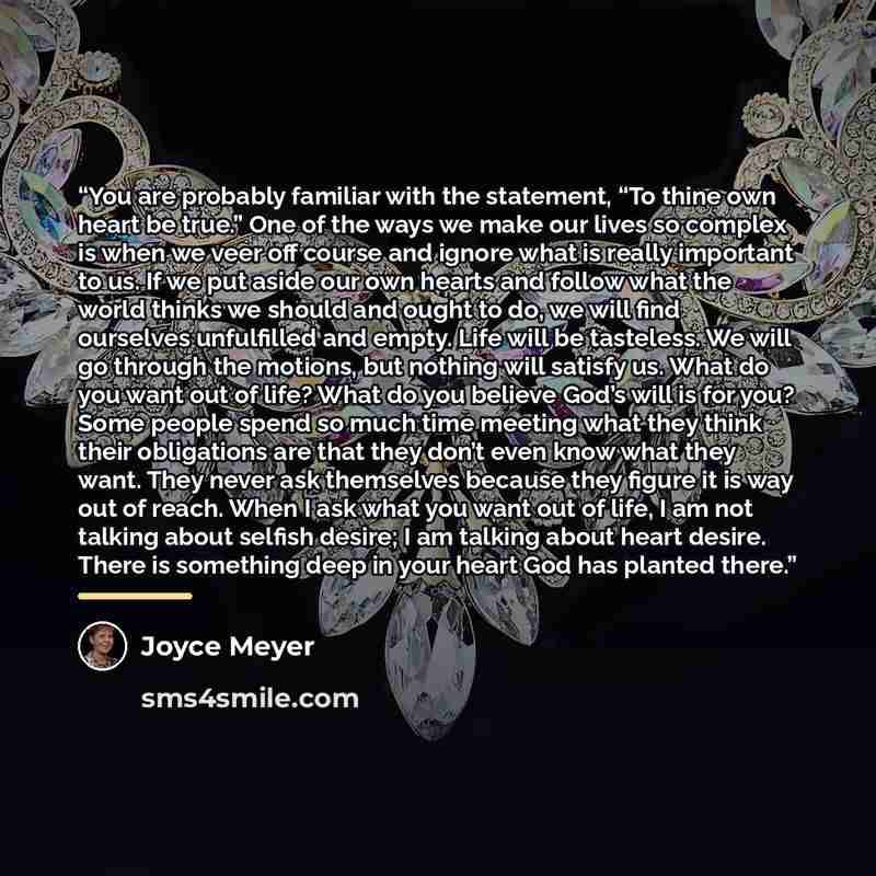 “You are probably familiar with the statement, “To thine own heart be true.” One of the ways we make our lives so complex is when we veer off course and ignore what is really important to us. If we put aside our own hearts and follow what the world thinks we should and ought to do, we will find…” quote by Joyce Meyer