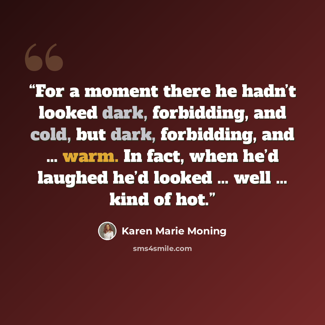 “For a moment there he hadn’t looked dark, forbidding, and cold, but dark, forbidding, and … warm. In fact, when he’d laughed he’d looked … well … kind of hot.” quote by Karen Marie Moning