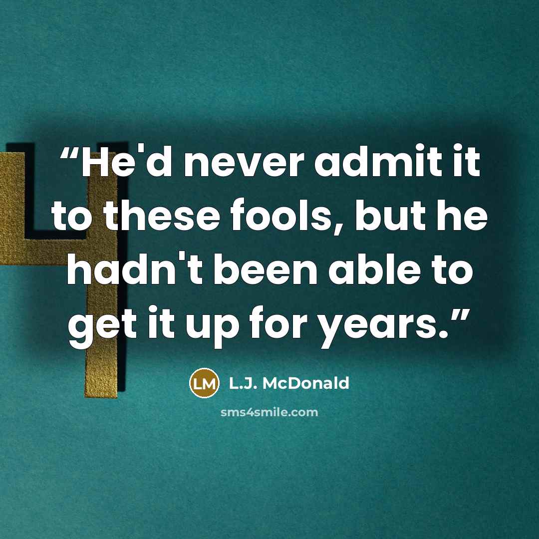 “He'd never admit it to these fools, but he hadn't been able to get it up for years.” quote by L.J. McDonald