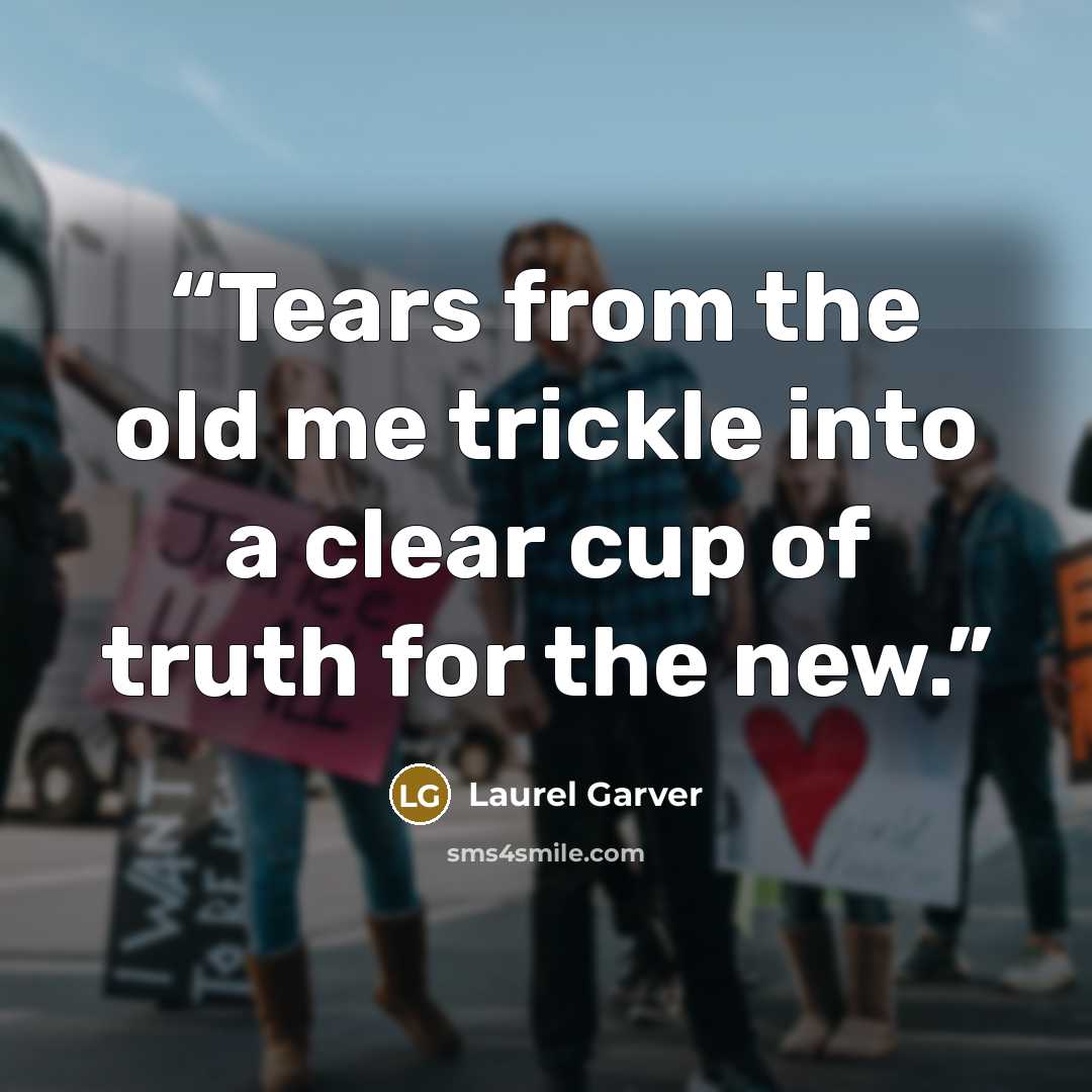 “Tears from the old me trickle into a clear cup of truth for the new.” quote by Laurel Garver