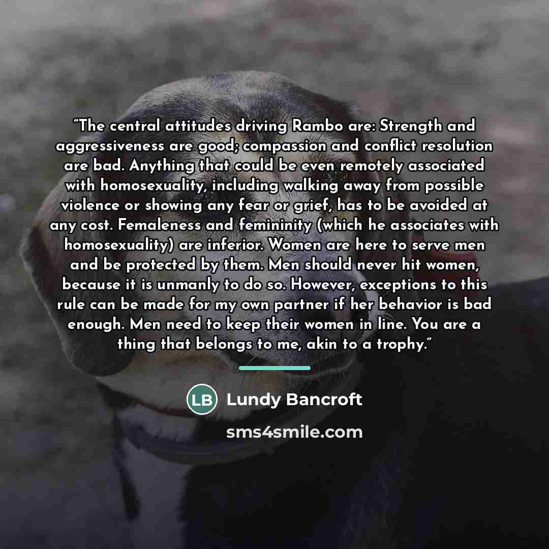“The central attitudes driving Rambo are: Strength and aggressiveness are good; compassion and conflict resolution are bad. Anything that could be even remotely associated with homosexuality, including walking away from possible violence or showing any fear or grief, has to be avoided at any cost…” quote by Lundy Bancroft
