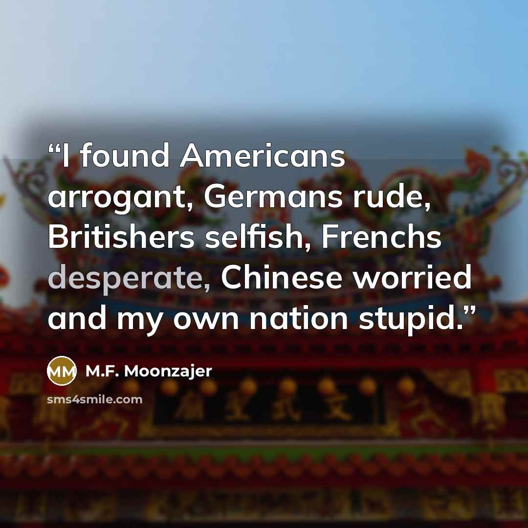 “I found Americans arrogant, Germans rude, Britishers selfish, Frenchs desperate, Chinese worried and my own nation stupid.” quote by M.F. Moonzajer
