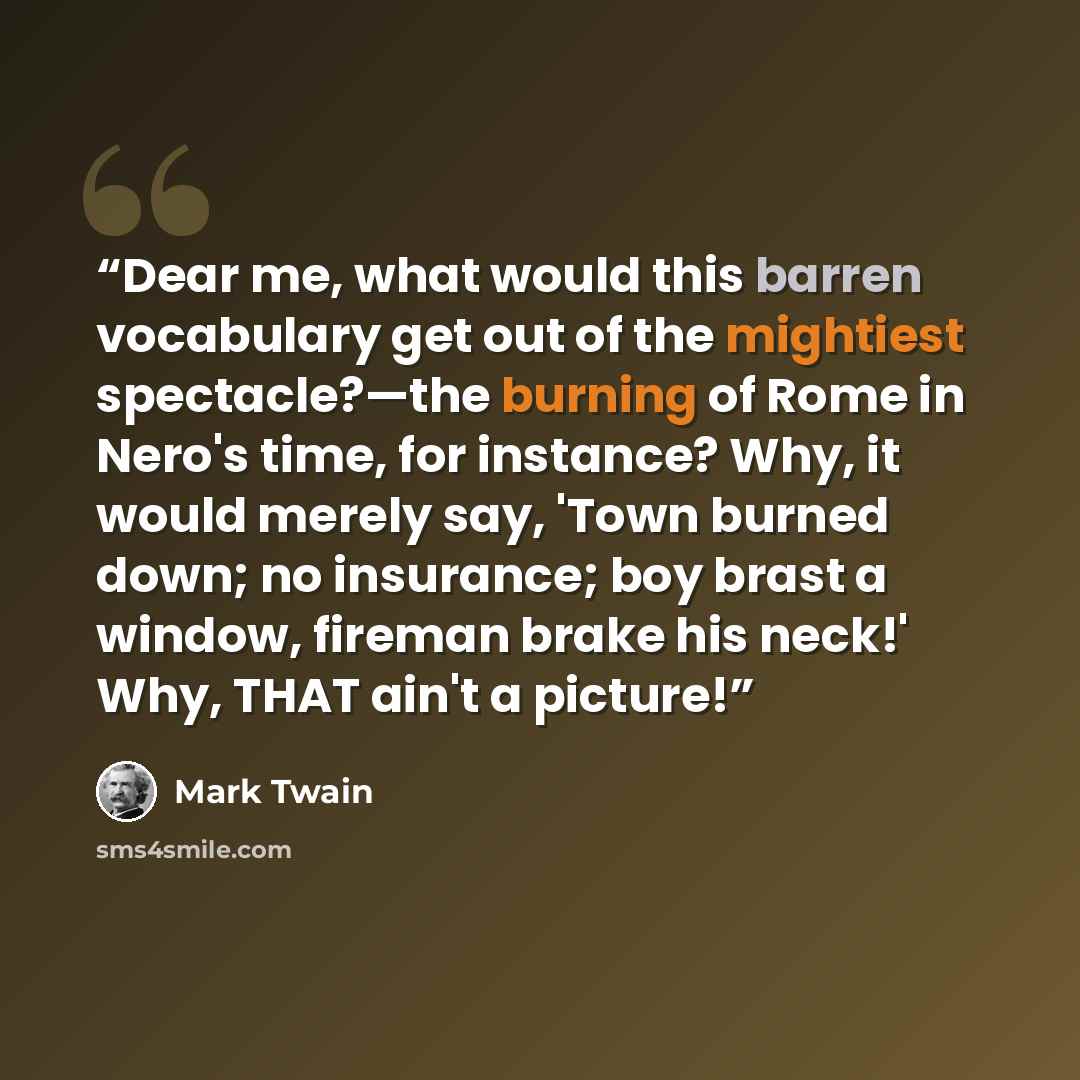 “Dear me, what would this barren vocabulary get out of the mightiest spectacle?—the burning of Rome in Nero's time, for instance? Why, it would merely say, 'Town burned down; no insurance; boy brast a window, fireman brake his neck!' Why, THAT ain't a picture!” quote by Mark Twain