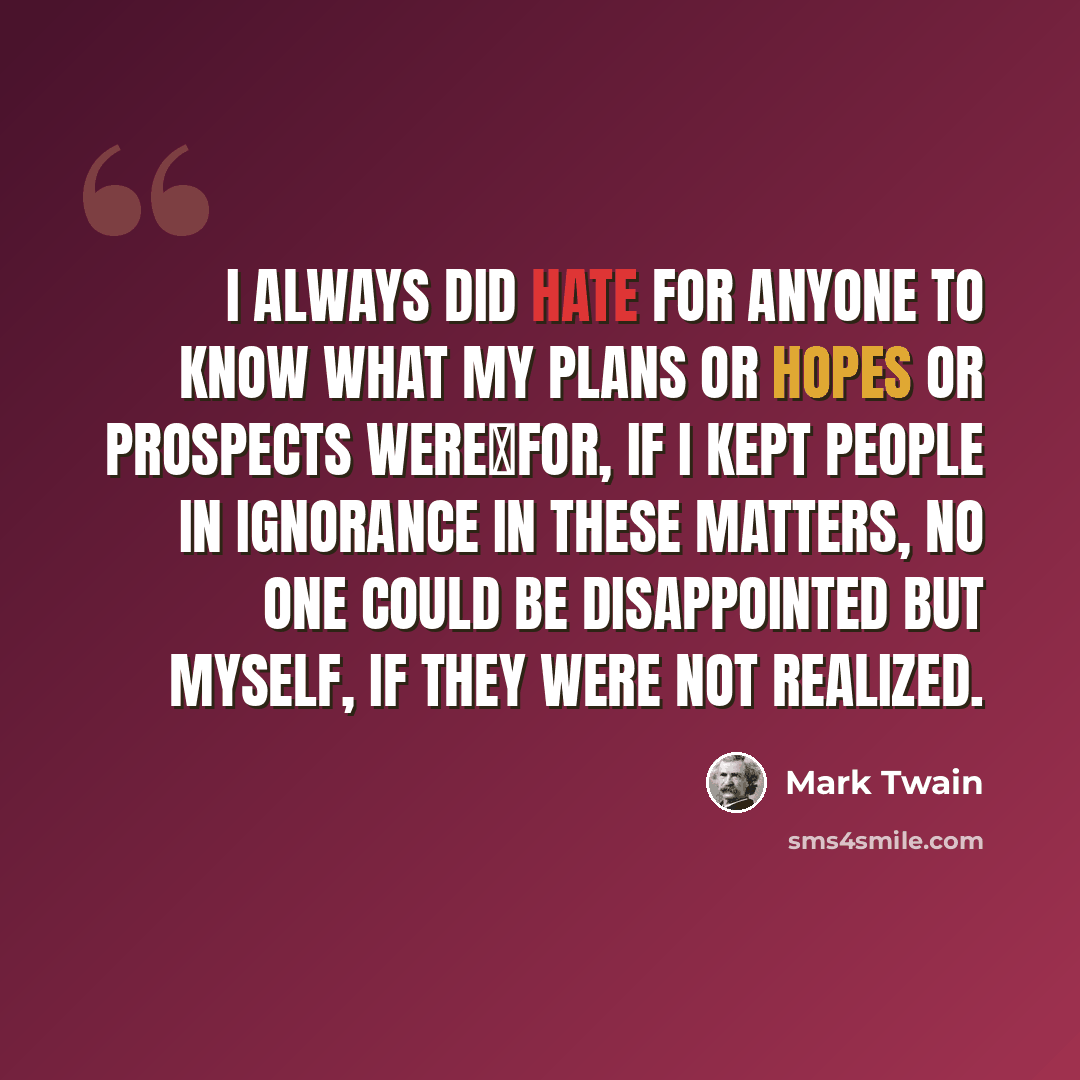 “I always did hate for anyone to know what my plans or hopes or prospects werefor, if I kept people in ignorance in these matters, no one could be disappointed but myself, if they were not realized.” quote by Mark Twain