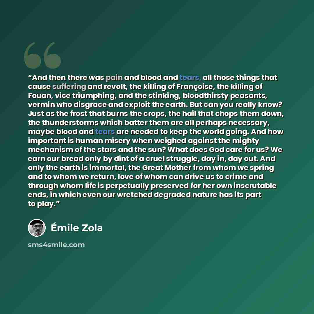 “And then there was pain and blood and tears, all those things that cause suffering and revolt, the killing of Françoise, the killing of Fouan, vice triumphing, and the stinking, bloodthirsty peasants, vermin who disgrace and exploit the earth. But can you really know? Just as the frost that burns…” quote by Émile Zola