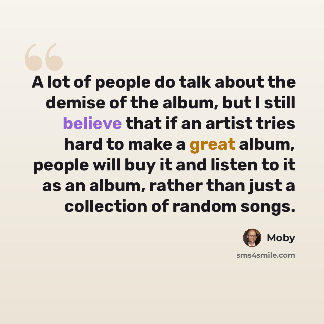 “A lot of people do talk about the demise of the album, but I still believe that if an artist tries hard to make a great album, people will buy it and listen to it as an album, rather than just a collection of random songs.” quote by Moby