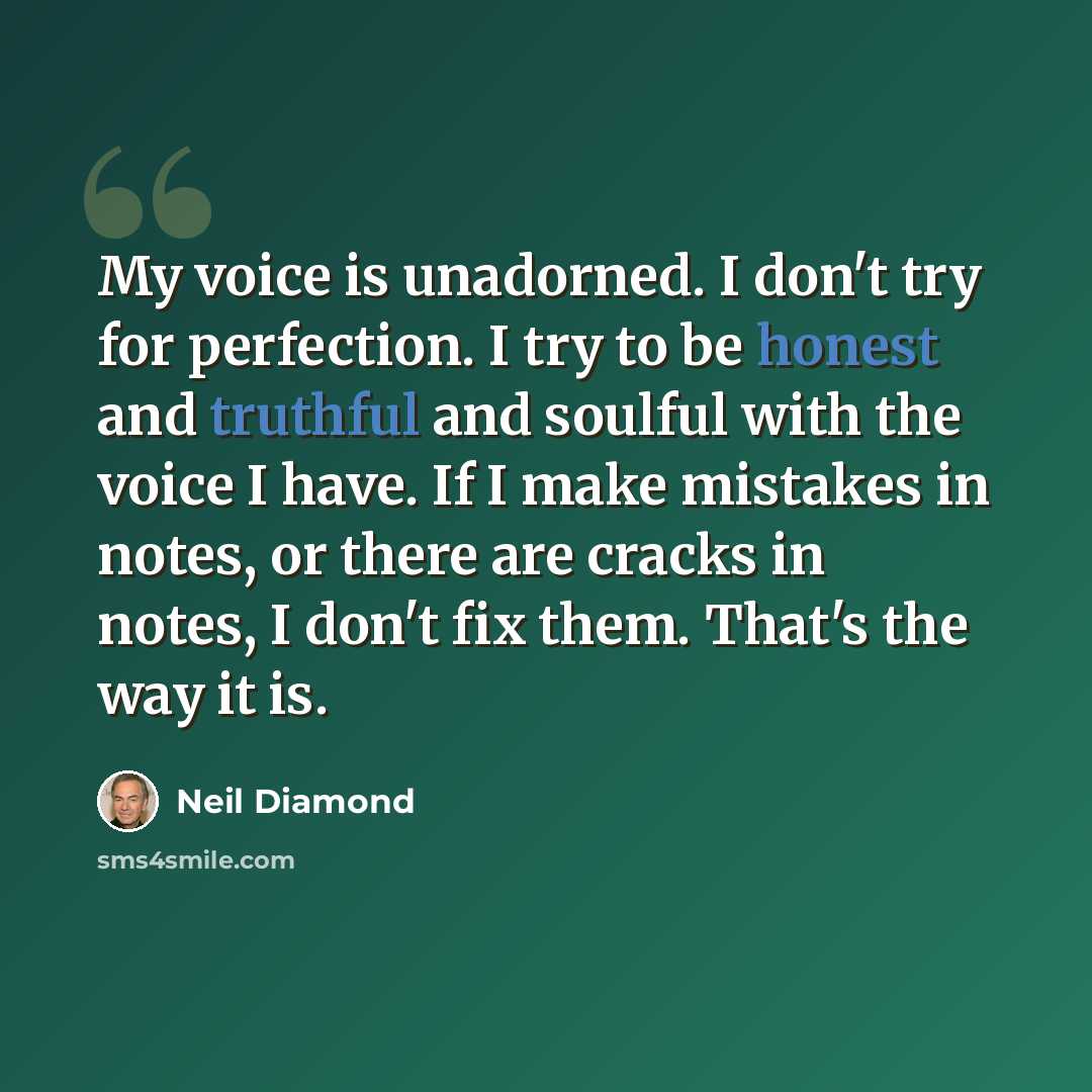 “My voice is unadorned. I don't try for perfection. I try to be honest and truthful and soulful with the voice I have. If I make mistakes in notes, or there are cracks in notes, I don't fix them. That's the way it is.” quote by Neil Diamond