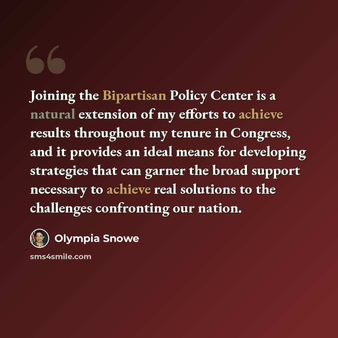 “Joining the Bipartisan Policy Center is a natural extension of my efforts to achieve results throughout my tenure in Congress, and it provides an ideal means for developing strategies that can garner the broad support necessary to achieve real solutions to the challenges confronting our nation.” quote by Olympia Snowe