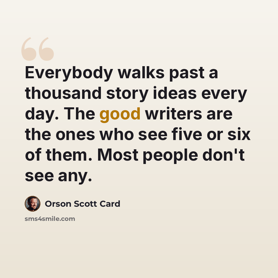 “Everybody walks past a thousand story ideas every day. The good writers are the ones who see five or six of them. Most people don't see any.” quote by Orson Scott Card