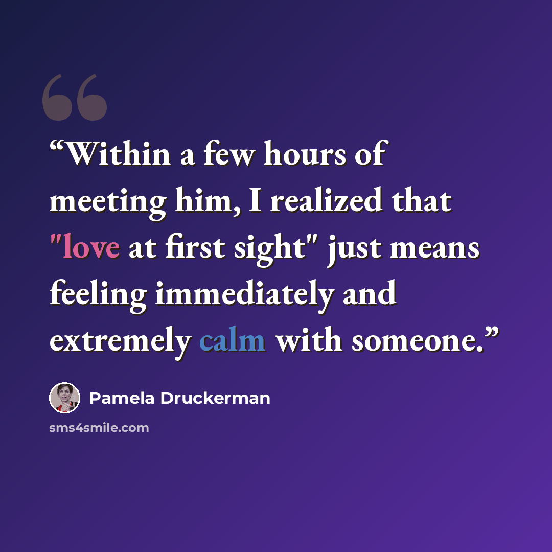 “Within a few hours of meeting him, I realized that "love at first sight" just means feeling immediately and extremely calm with someone.” quote by Pamela Druckerman