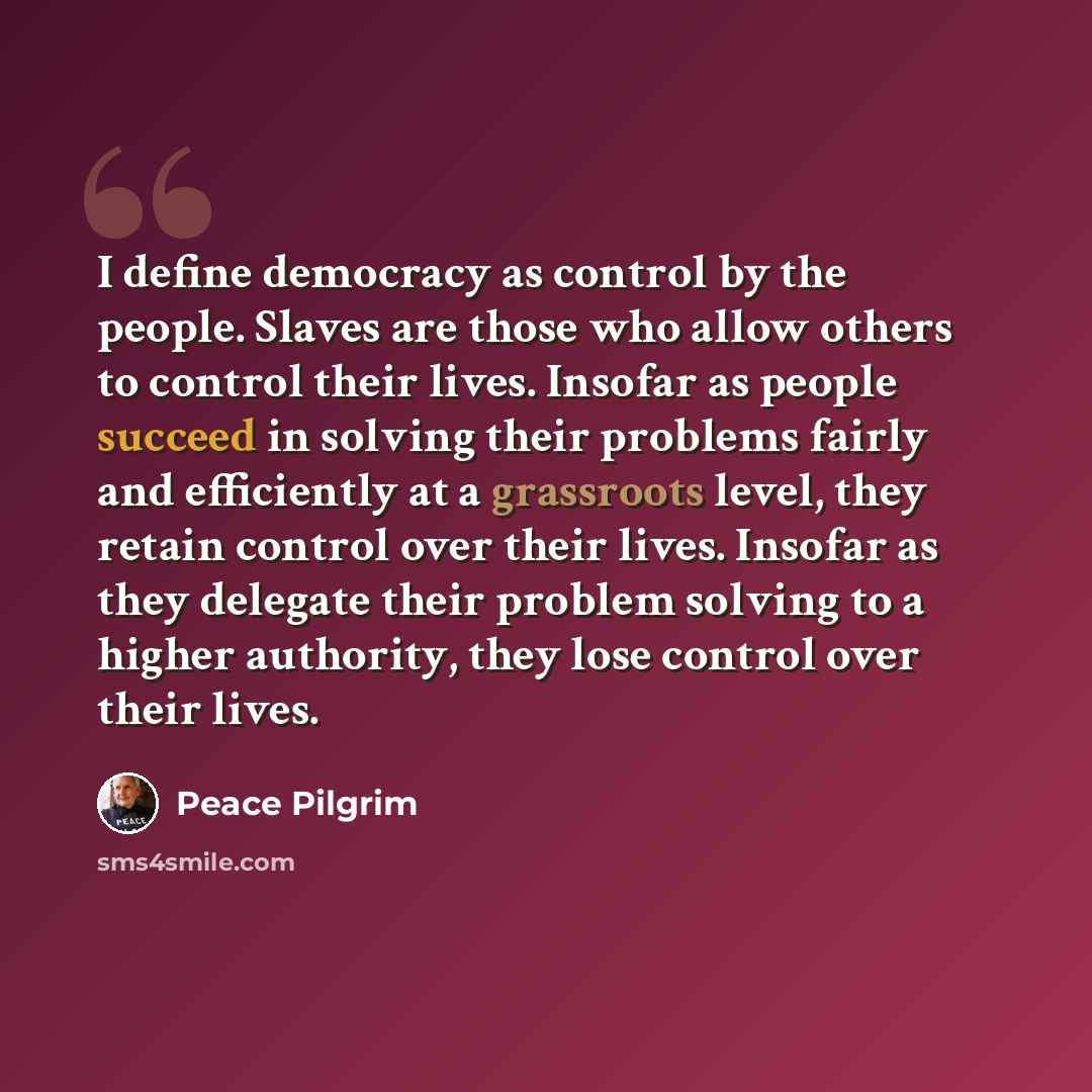 “I define democracy as control by the people. Slaves are those who allow others to control their lives. Insofar as people succeed in solving their problems fairly and efficiently at a grassroots level, they retain control over their lives. Insofar as they delegate their problem solving to a higher…” quote by Peace Pilgrim