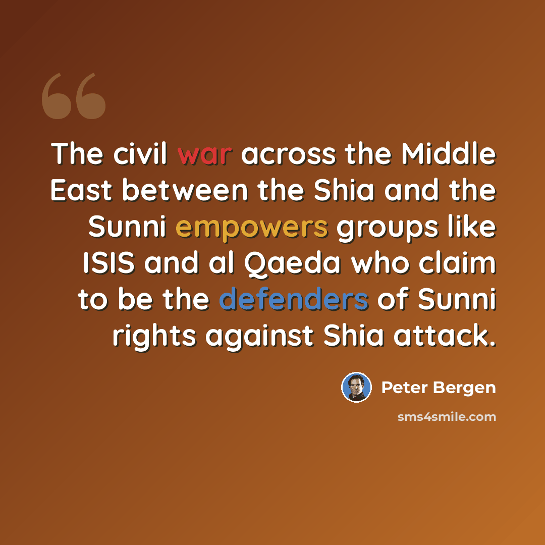 “The civil war across the Middle East between the Shia and the Sunni empowers groups like ISIS and al Qaeda who claim to be the defenders of Sunni rights against Shia attack.” quote by Peter Bergen