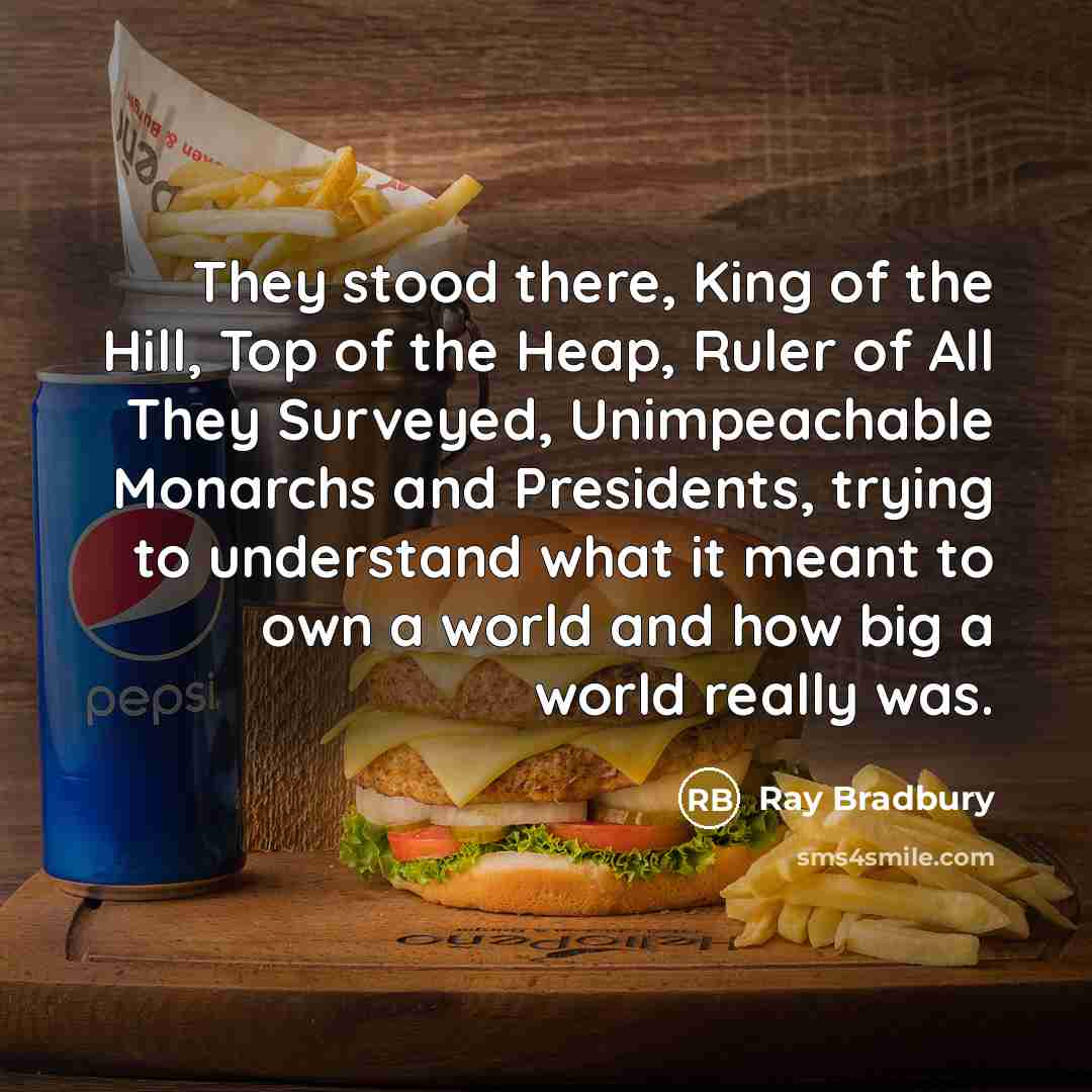 “They stood there, King of the Hill, Top of the Heap, Ruler of All They Surveyed, Unimpeachable Monarchs and Presidents, trying to understand what it meant to own a world and how big a world really was.” quote by Ray Bradbury