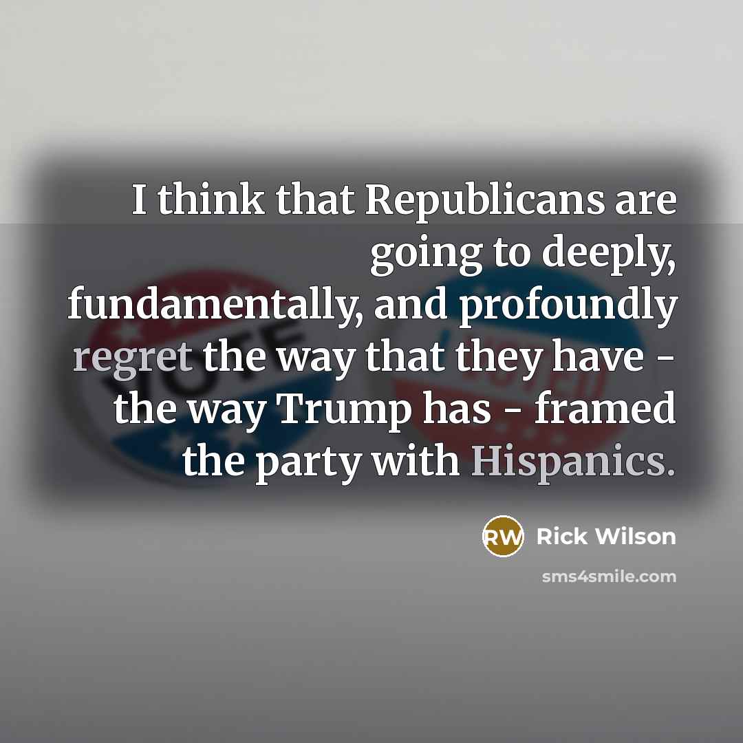 “I think that Republicans are going to deeply, fundamentally, and profoundly regret the way that they have - the way Trump has - framed the party with Hispanics.” quote by Rick Wilson
