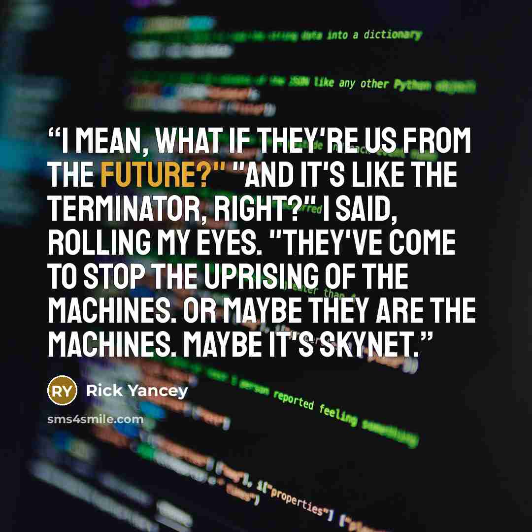 “I mean, what if they're us from the future?" "And it's like The Terminator, right?" I said, rolling my eyes. "They've come to stop the uprising of the machines. Or maybe they are the machines. Maybe it's Skynet.” quote by Rick Yancey