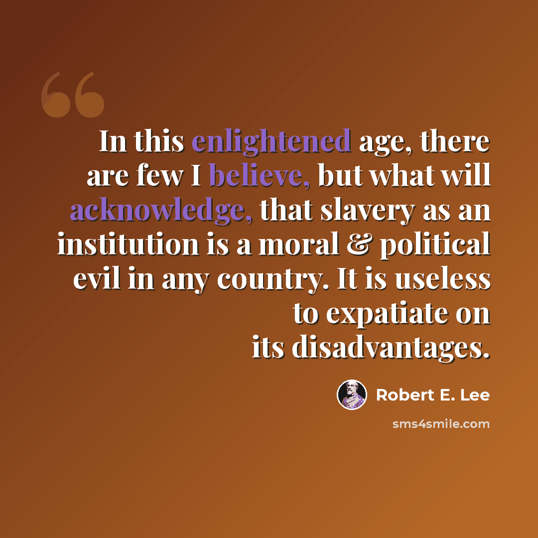 “In this enlightened age, there are few I believe, but what will acknowledge, that slavery as an institution is a moral & political evil in any country. It is useless to expatiate on its disadvantages.” quote by Robert E. Lee