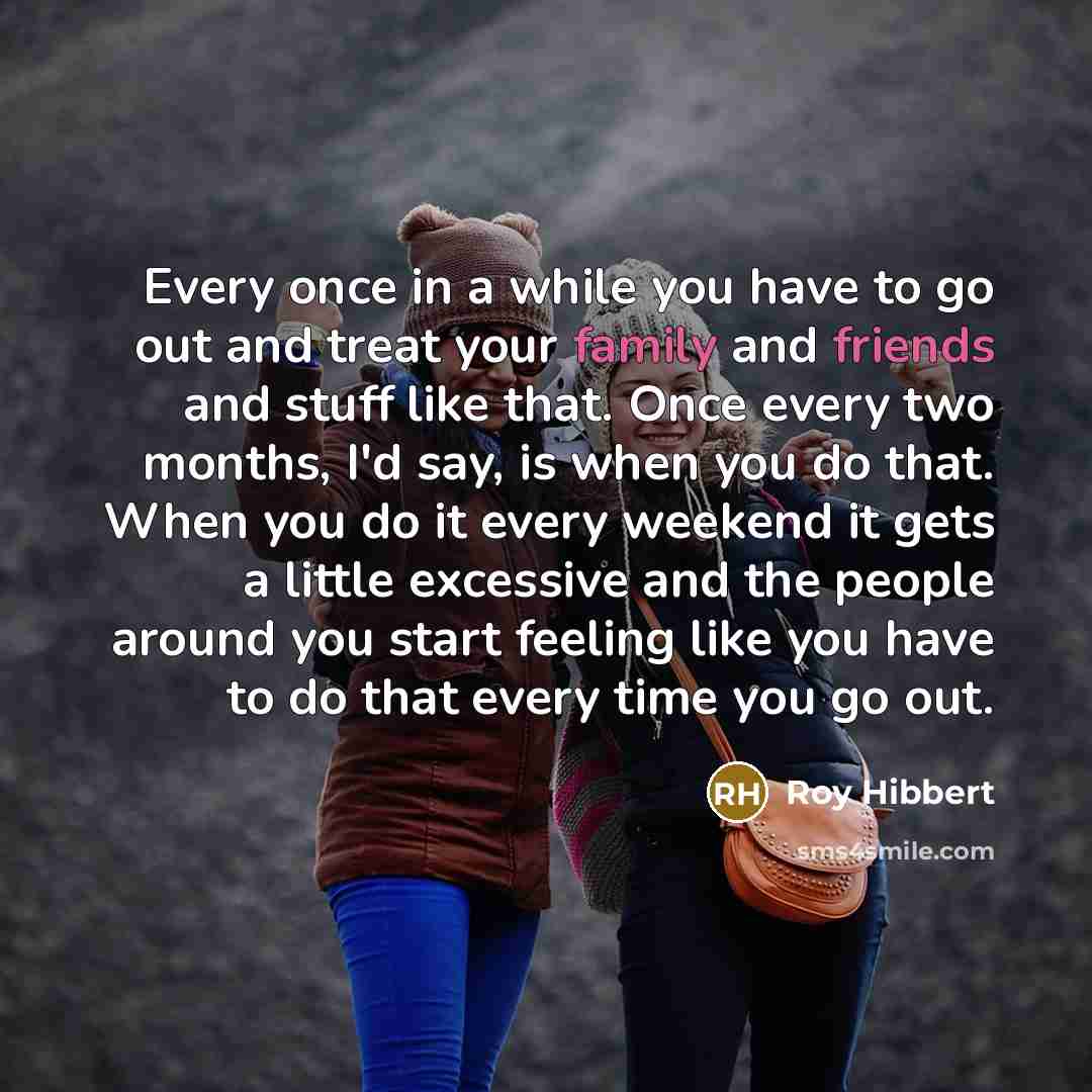 “Every once in a while you have to go out and treat your family and friends and stuff like that. Once every two months, I'd say, is when you do that. When you do it every weekend it gets a little excessive and the people around you start feeling like you have to do that every time you go out.” quote by Roy Hibbert