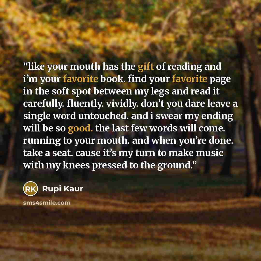 “like your mouth has the gift of reading and i’m your favorite book. find your favorite page in the soft spot between my legs and read it carefully. fluently. vividly. don’t you dare leave a single word untouched. and i swear my ending will be so good. the last few words will come. running to your…” quote by Rupi Kaur