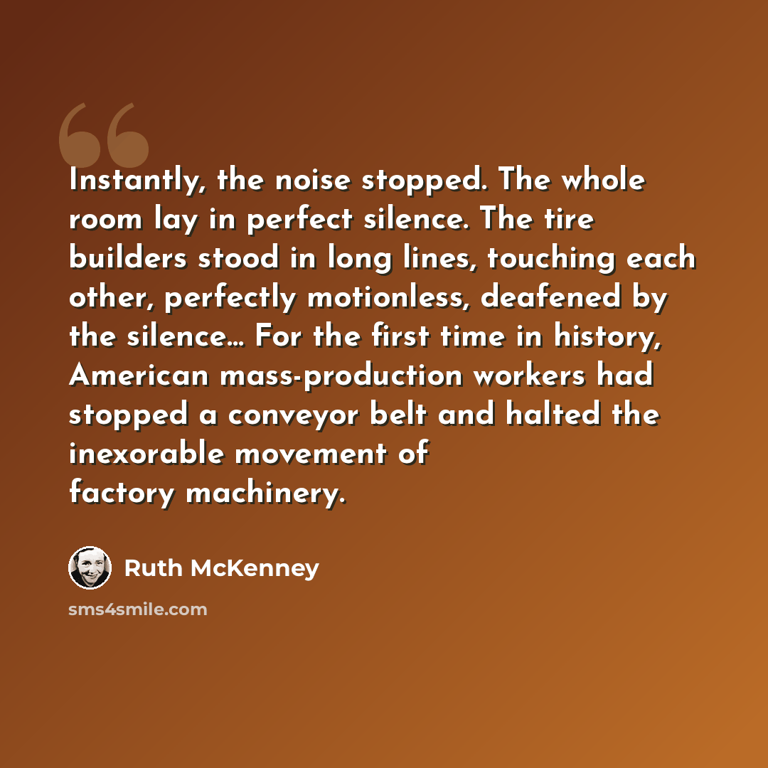 “Instantly, the noise stopped. The whole room lay in perfect silence. The tire builders stood in long lines, touching each other, perfectly motionless, deafened by the silence… For the first time in history, American mass-production workers had stopped a conveyor belt and halted the inexorable…” quote by Ruth McKenney