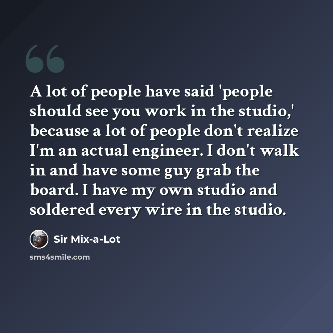 “A lot of people have said 'people should see you work in the studio,' because a lot of people don't realize I'm an actual engineer. I don't walk in and have some guy grab the board. I have my own studio and soldered every wire in the studio.” quote by Sir Mix-a-Lot