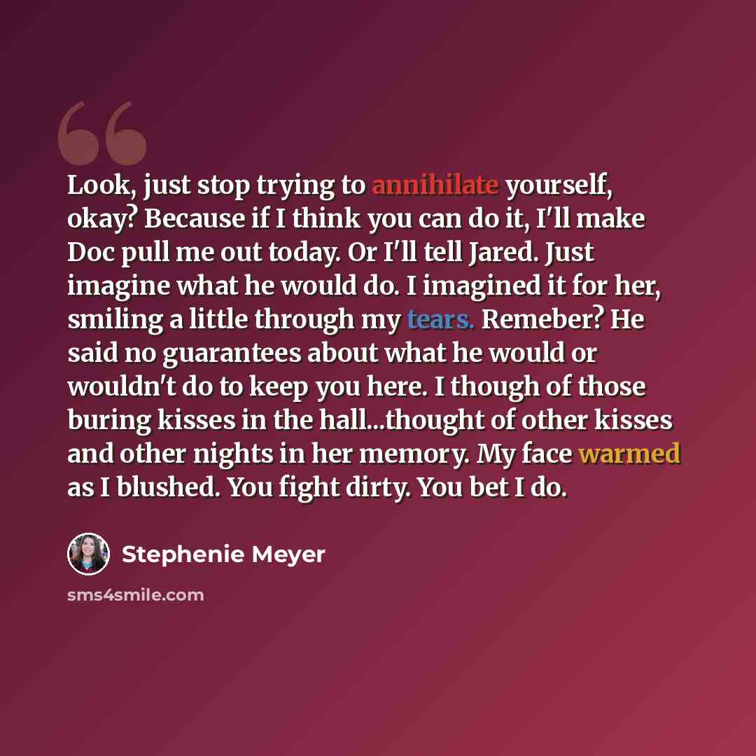 “Look, just stop trying to annihilate yourself, okay? Because if I think you can do it, I'll make Doc pull me out today. Or I'll tell Jared. Just imagine what he would do. I imagined it for her, smiling a little through my tears. Remeber? He said no guarantees about what he would or wouldn't do to…” quote by Stephenie Meyer