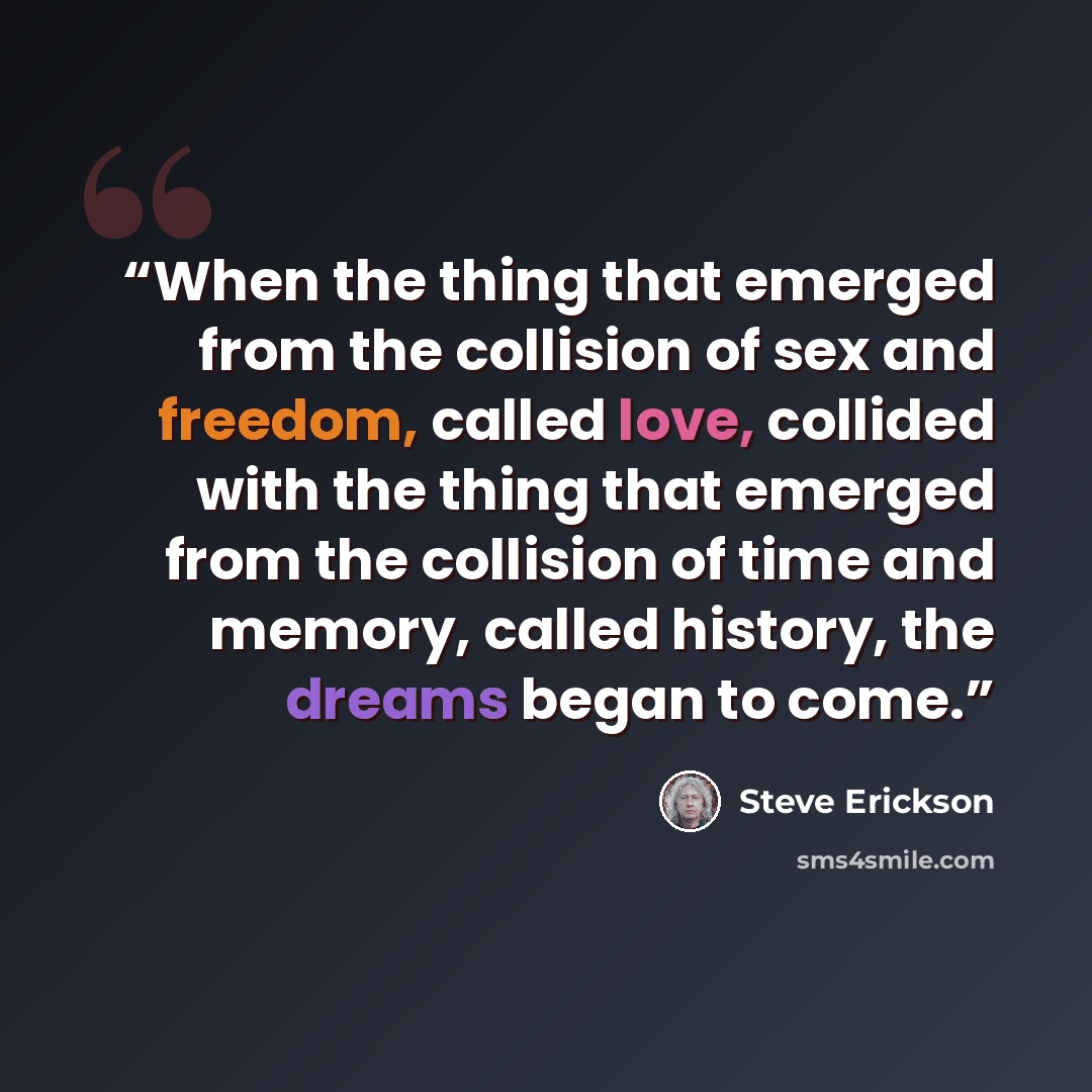 “When the thing that emerged from the collision of sex and freedom, called love, collided with the thing that emerged from the collision of time and memory, called history, the dreams began to come.” quote by Steve Erickson