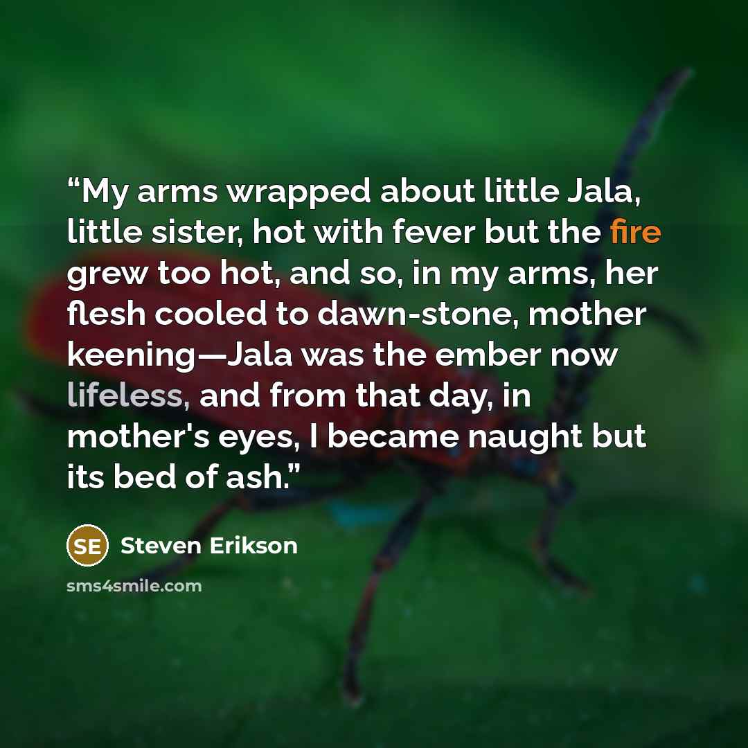 “My arms wrapped about little Jala, little sister, hot with fever but the fire grew too hot, and so, in my arms, her flesh cooled to dawn-stone, mother keening—Jala was the ember now lifeless, and from that day, in mother's eyes, I became naught but its bed of ash.” quote by Steven Erikson