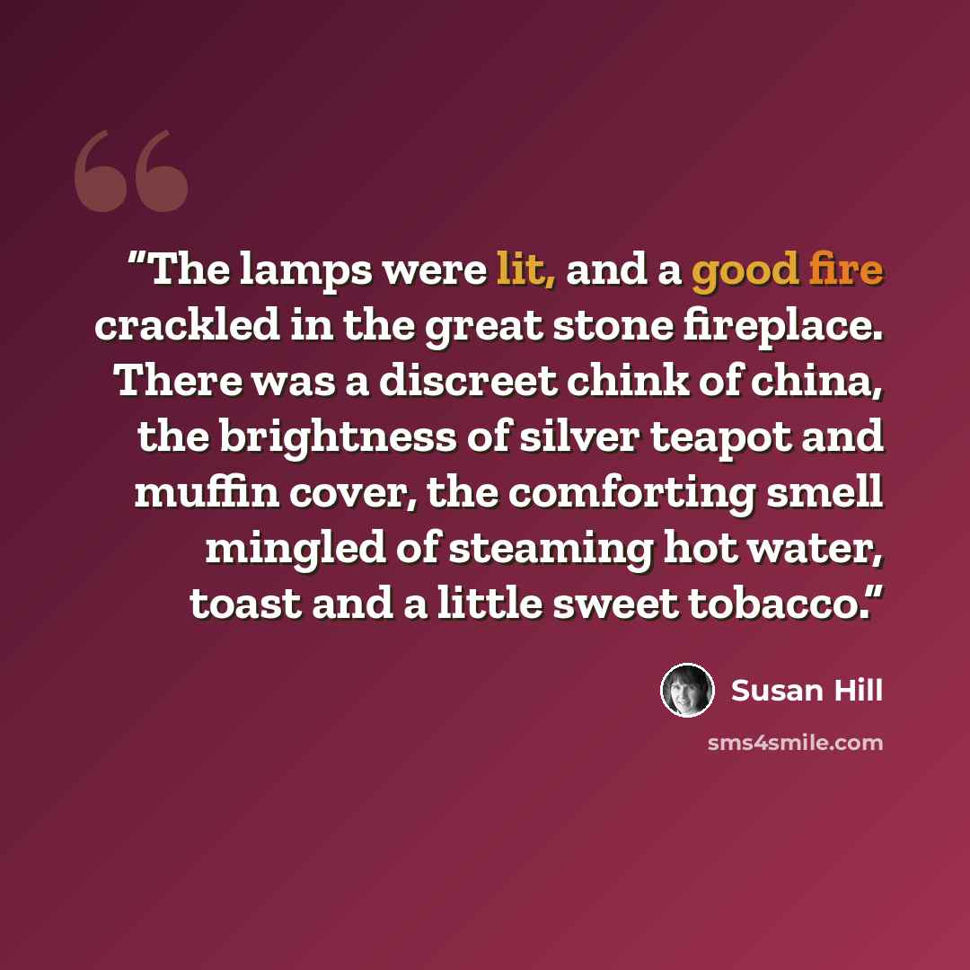 “The lamps were lit, and a good fire crackled in the great stone fireplace. There was a discreet chink of china, the brightness of silver teapot and muffin cover, the comforting smell mingled of steaming hot water, toast and a little sweet tobacco.” quote by Susan Hill