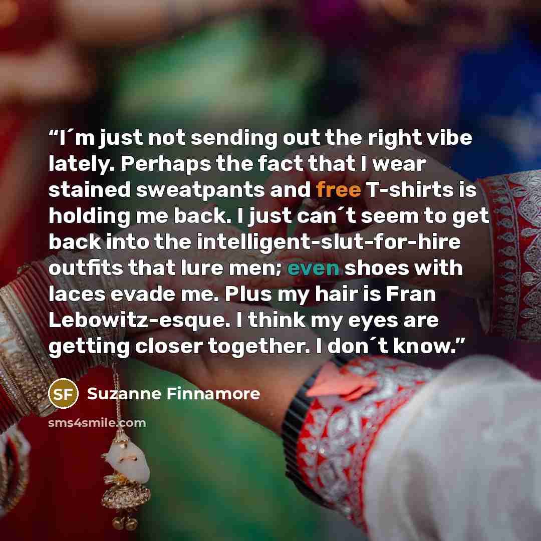 “I´m just not sending out the right vibe lately. Perhaps the fact that I wear stained sweatpants and free T-shirts is holding me back. I just can´t seem to get back into the intelligent-slut-for-hire outfits that lure men; even shoes with laces evade me. Plus my hair is Fran Lebowitz-esque. I think…” quote by Suzanne Finnamore