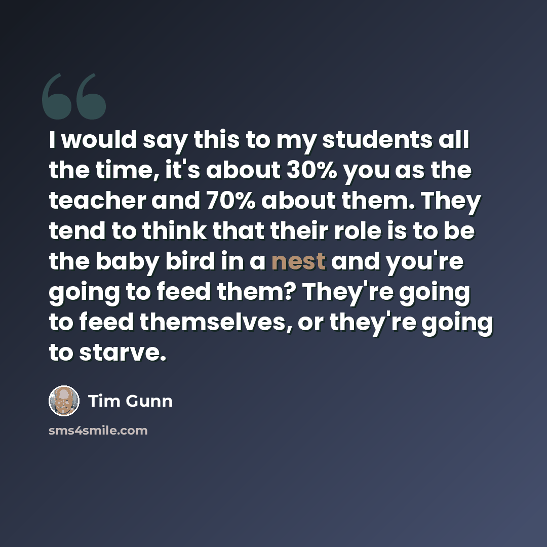 “I would say this to my students all the time, it's about 30% you as the teacher and 70% about them. They tend to think that their role is to be the baby bird in a nest and you're going to feed them? They're going to feed themselves, or they're going to starve.” quote by Tim Gunn