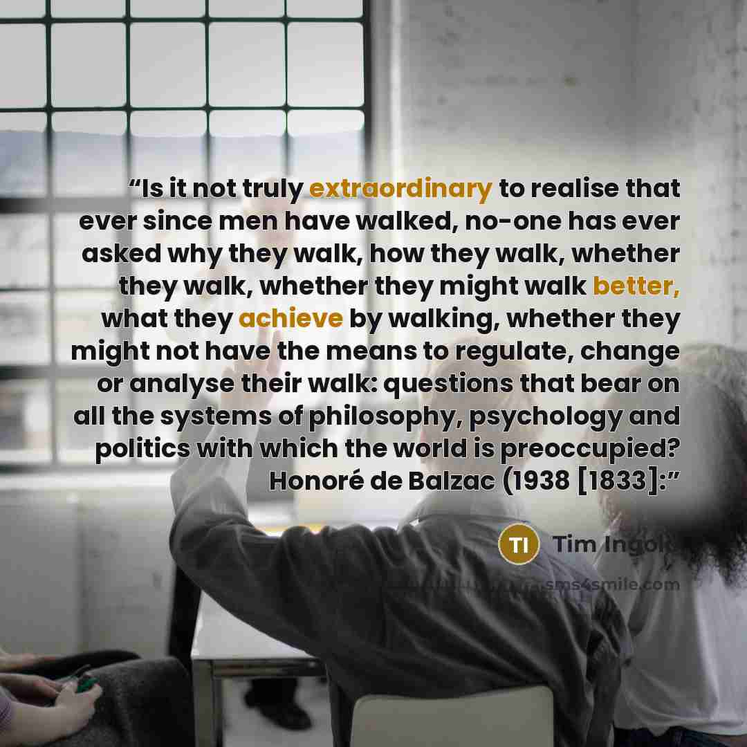 “Is it not truly extraordinary to realise that ever since men have walked, no-one has ever asked why they walk, how they walk, whether they walk, whether they might walk better, what they achieve by walking, whether they might not have the means to regulate, change or analyse their walk: questions…” quote by Tim Ingold