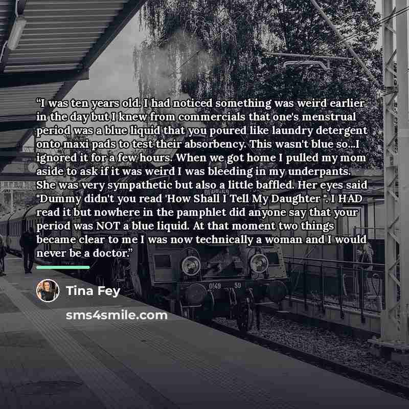 “I was ten years old. I had noticed something was weird earlier in the day but I knew from commercials that one's menstrual period was a blue liquid that you poured like laundry detergent onto maxi pads to test their absorbency. This wasn't blue so...I ignored it for a few hours. When we got home I…” quote by Tina Fey