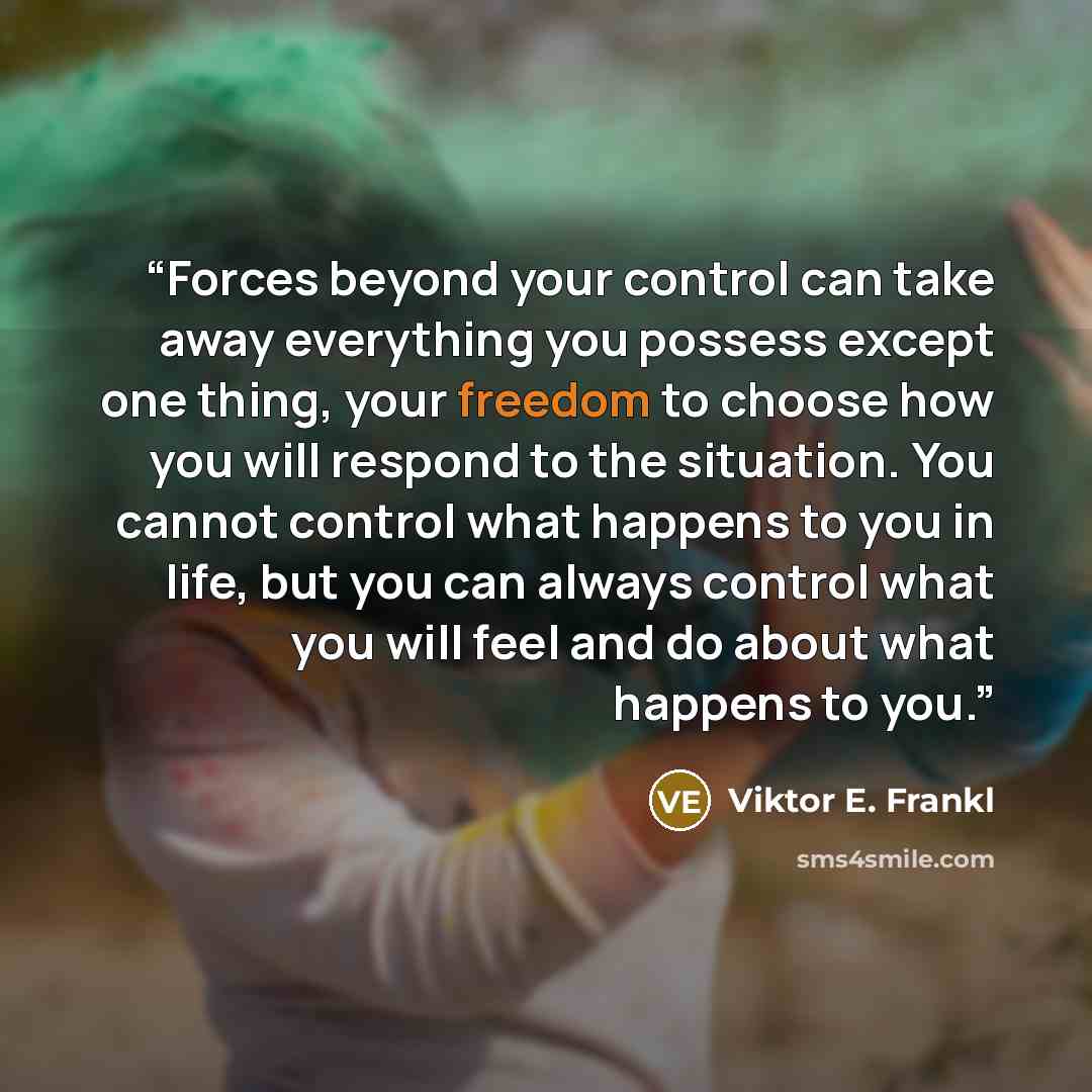 “Forces beyond your control can take away everything you possess except one thing, your freedom to choose how you will respond to the situation. You cannot control what happens to you in life, but you can always control what you will feel and do about what happens to you.” quote by Viktor E. Frankl