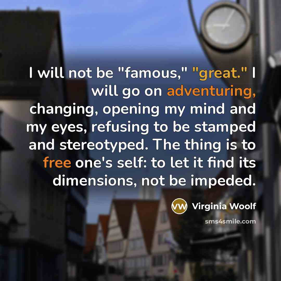 “I will not be "famous," "great." I will go on adventuring, changing, opening my mind and my eyes, refusing to be stamped and stereotyped. The thing is to free one's self: to let it find its dimensions, not be impeded.” quote by Virginia Woolf