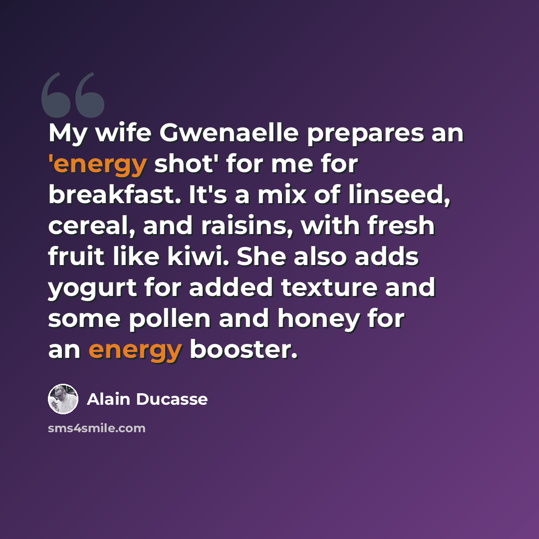 “My wife Gwenaelle prepares an 'energy shot' for me for breakfast. It's a mix of linseed, cereal, and raisins, with fresh fruit like kiwi. She also adds yogurt for added texture and some pollen and honey for an energy booster.” quote by Alain Ducasse
