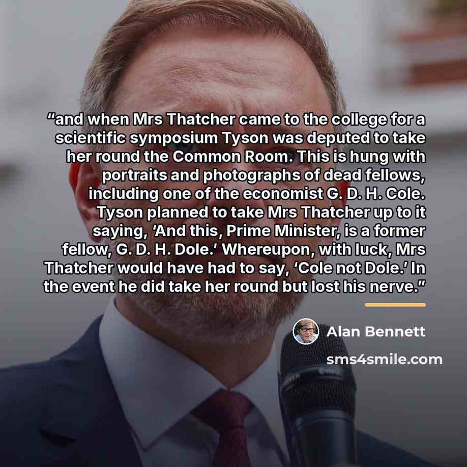 “and when Mrs Thatcher came to the college for a scientific symposium Tyson was deputed to take her round the Common Room. This is hung with portraits and photographs of dead fellows, including one of the economist G. D. H. Cole. Tyson planned to take Mrs Thatcher up to it saying, ‘And this, Prime…” quote by Alan Bennett
