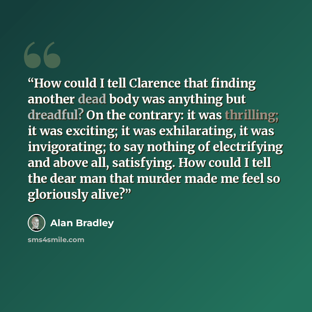 “How could I tell Clarence that finding another dead body was anything but dreadful? On the contrary: it was thrilling; it was exciting; it was exhilarating, it was invigorating; to say nothing of electrifying and above all, satisfying. How could I tell the dear man that murder made me feel so…” quote by Alan Bradley