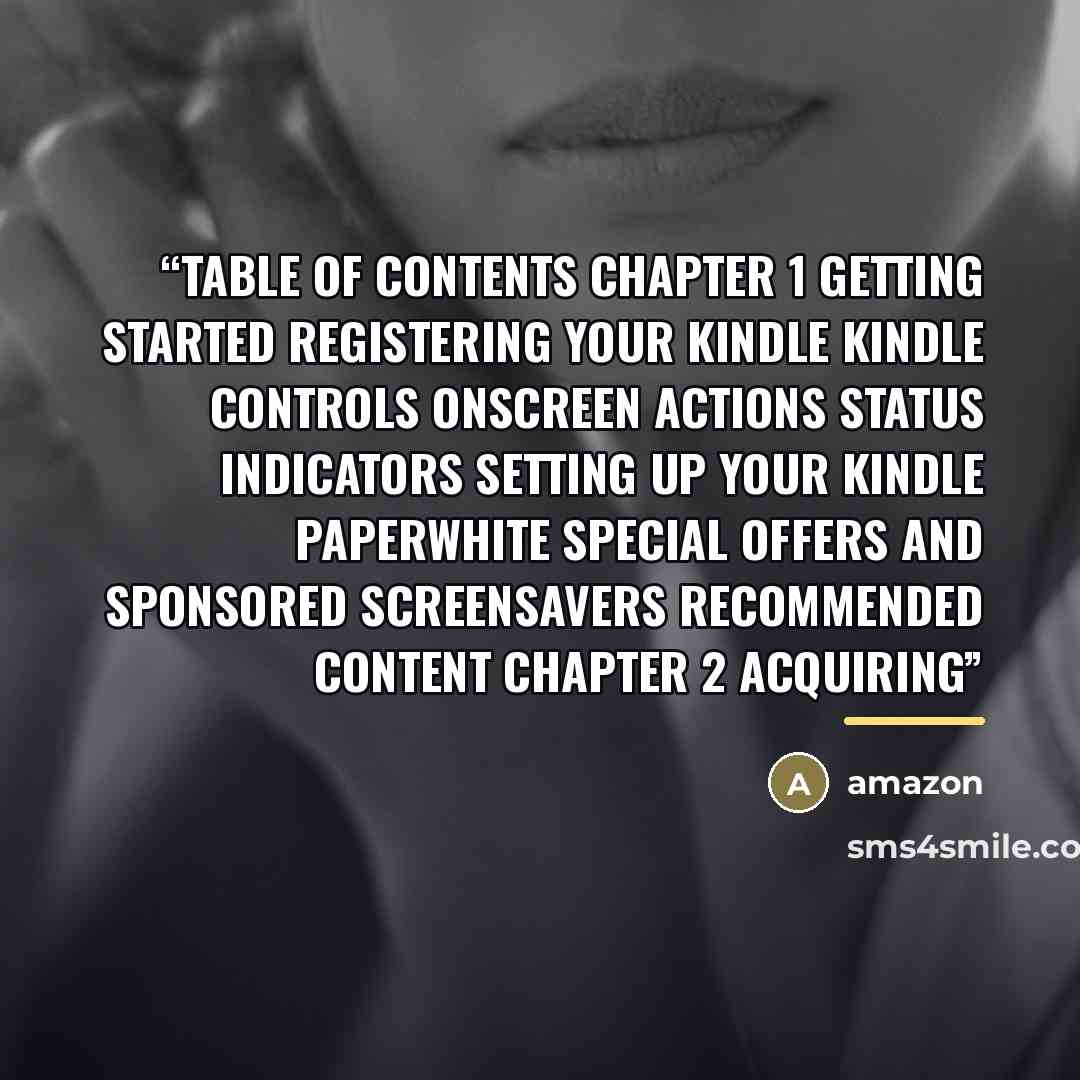 “Table of Contents Chapter 1 Getting Started Registering your Kindle Kindle controls Onscreen actions Status indicators Setting up your Kindle Paperwhite Special Offers and Sponsored Screensavers Recommended content Chapter 2 Acquiring” quote by Amazon