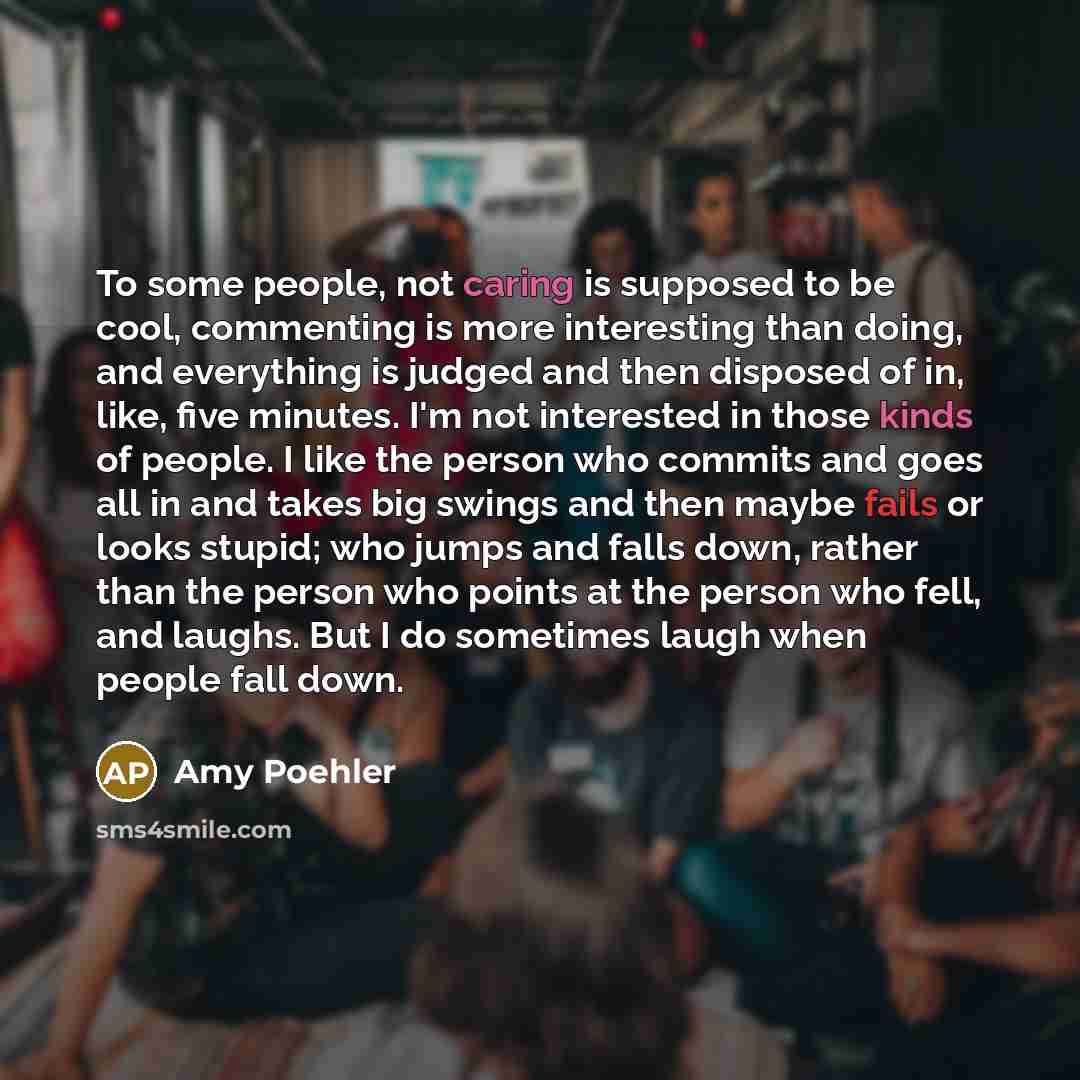 “To some people, not caring is supposed to be cool, commenting is more interesting than doing, and everything is judged and then disposed of in, like, five minutes. I'm not interested in those kinds of people. I like the person who commits and goes all in and takes big swings and then maybe fails…” quote by Amy Poehler